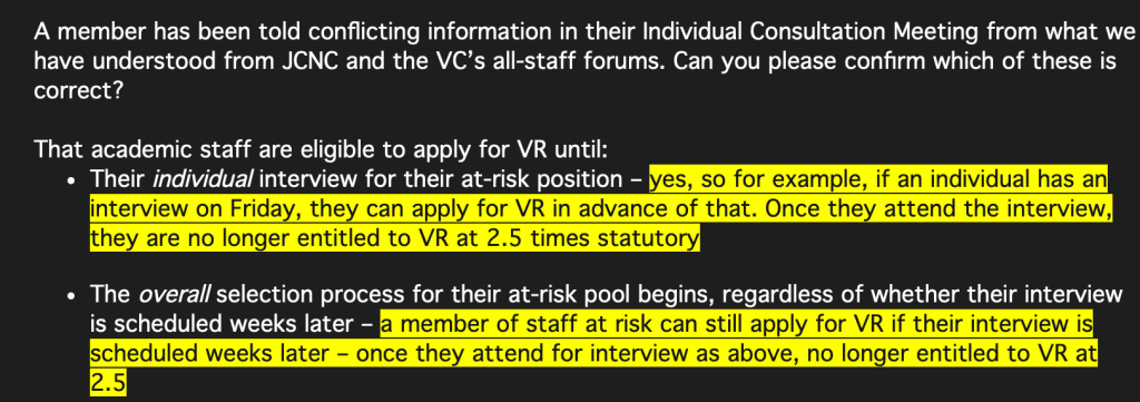 A member has been told conflicting information in their Individual Consultation Meeting from what we have understood from JCNC and the VC’s all-staff forums. Can you please confirm which of these is correct?
 
That academic staff are eligible to apply for VR until:
Their individual interview for their at-risk position – [BU highlighted note:]yes, so for example, if an individual has an interview on Friday, they can apply for VR in advance of that. Once they attend the interview, they are no longer entitled to VR at 2.5 times statutory[end BU note]
 
The overall selection process for their at-risk pool begins, regardless of whether their interview is scheduled weeks later – [BU highlighted note]a member of staff at risk can still apply for VR if their interview is scheduled weeks later – once they attend for interview as above, no longer entitled to VR at 2.5  [end BU note]
